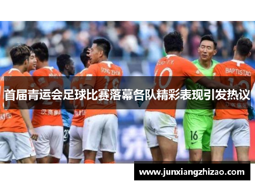 首届青运会足球比赛落幕各队精彩表现引发热议