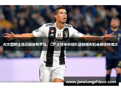 尤文图斯主场压哨惨败罗马，C罗点球未中球队遗憾错失机会被逆转淘汰