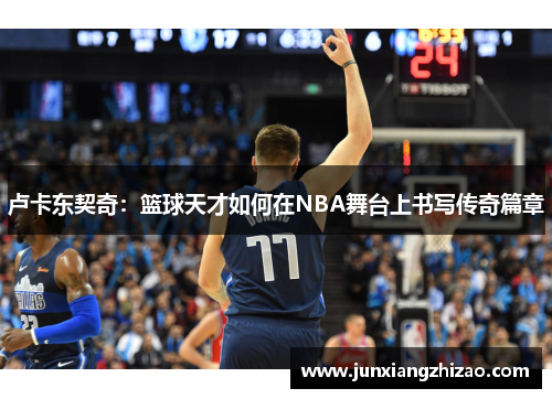 卢卡东契奇：篮球天才如何在NBA舞台上书写传奇篇章