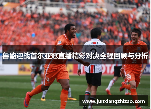 鲁能迎战首尔亚冠直播精彩对决全程回顾与分析
