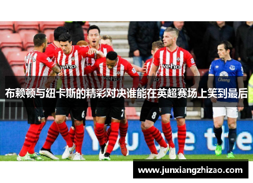 布赖顿与纽卡斯的精彩对决谁能在英超赛场上笑到最后
